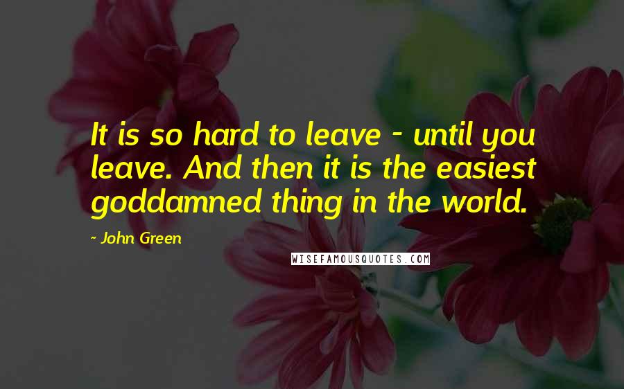 John Green Quotes: It is so hard to leave - until you leave. And then it is the easiest goddamned thing in the world.