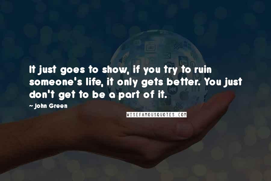 John Green Quotes: It just goes to show, if you try to ruin someone's life, it only gets better. You just don't get to be a part of it.