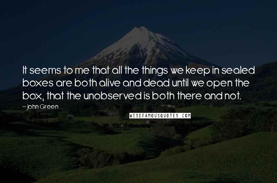 John Green Quotes: It seems to me that all the things we keep in sealed boxes are both alive and dead until we open the box, that the unobserved is both there and not.