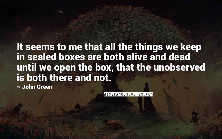 John Green Quotes: It seems to me that all the things we keep in sealed boxes are both alive and dead until we open the box, that the unobserved is both there and not.