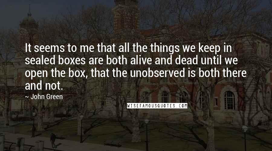 John Green Quotes: It seems to me that all the things we keep in sealed boxes are both alive and dead until we open the box, that the unobserved is both there and not.