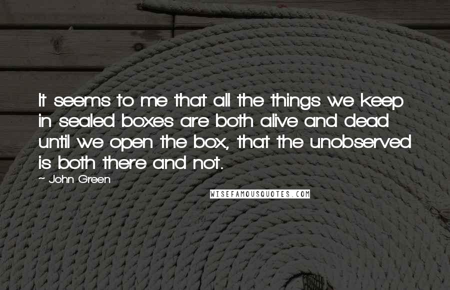 John Green Quotes: It seems to me that all the things we keep in sealed boxes are both alive and dead until we open the box, that the unobserved is both there and not.