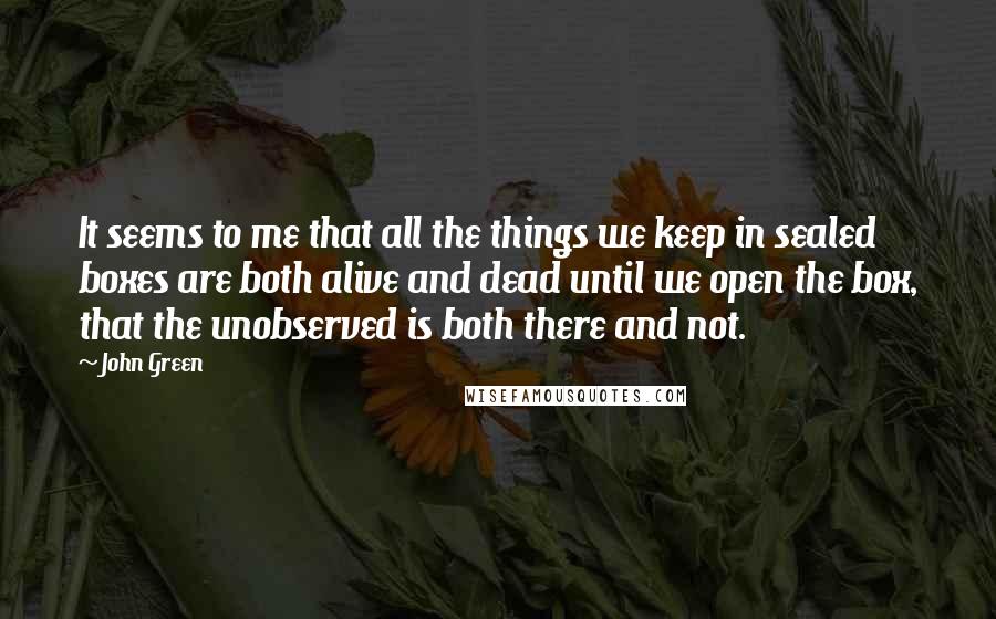 John Green Quotes: It seems to me that all the things we keep in sealed boxes are both alive and dead until we open the box, that the unobserved is both there and not.