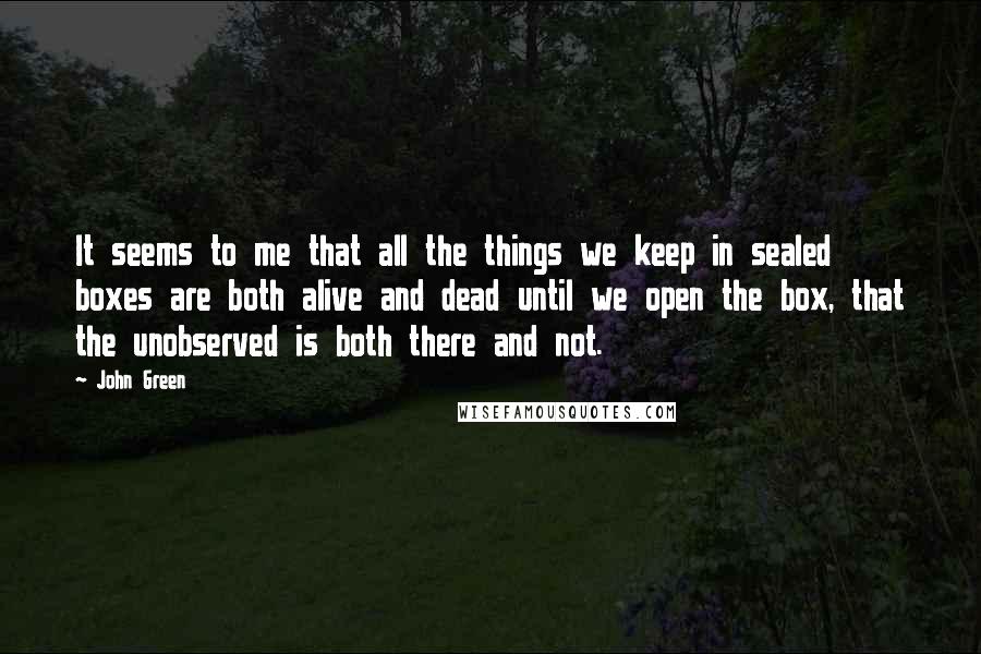 John Green Quotes: It seems to me that all the things we keep in sealed boxes are both alive and dead until we open the box, that the unobserved is both there and not.