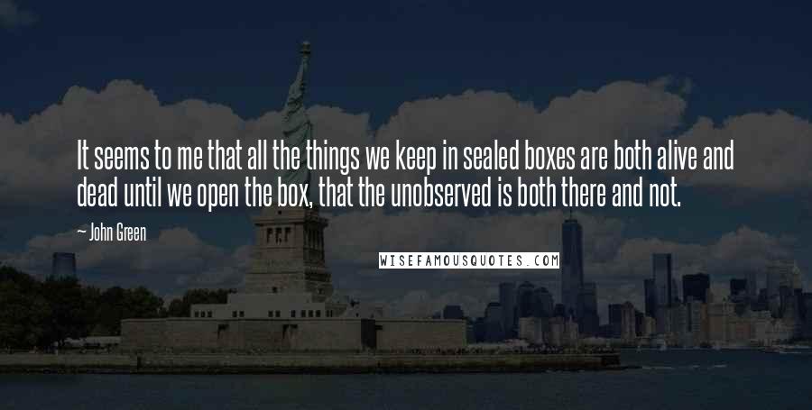 John Green Quotes: It seems to me that all the things we keep in sealed boxes are both alive and dead until we open the box, that the unobserved is both there and not.