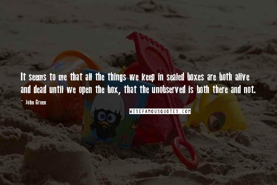 John Green Quotes: It seems to me that all the things we keep in sealed boxes are both alive and dead until we open the box, that the unobserved is both there and not.