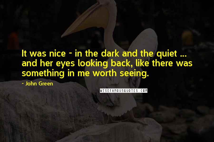 John Green Quotes: It was nice - in the dark and the quiet ... and her eyes looking back, like there was something in me worth seeing.