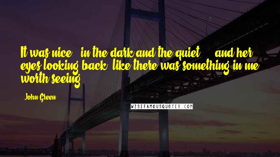 John Green Quotes: It was nice - in the dark and the quiet ... and her eyes looking back, like there was something in me worth seeing.