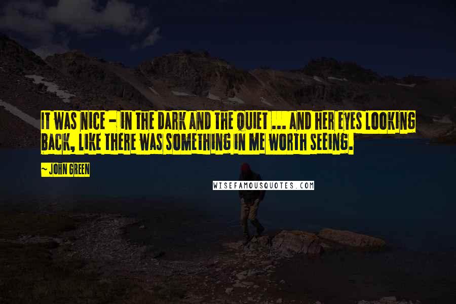 John Green Quotes: It was nice - in the dark and the quiet ... and her eyes looking back, like there was something in me worth seeing.