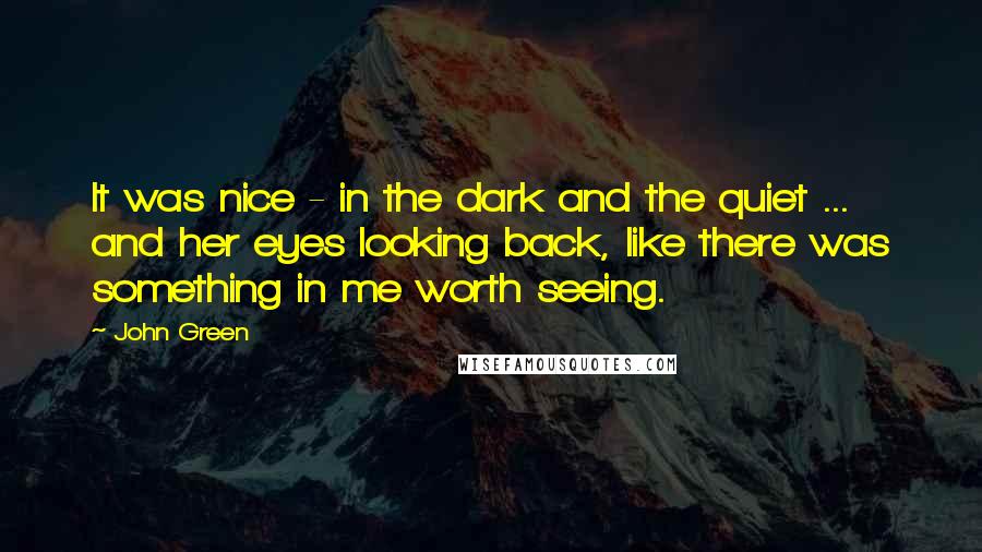 John Green Quotes: It was nice - in the dark and the quiet ... and her eyes looking back, like there was something in me worth seeing.