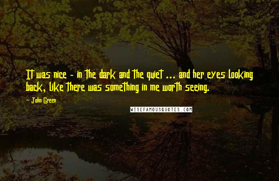 John Green Quotes: It was nice - in the dark and the quiet ... and her eyes looking back, like there was something in me worth seeing.