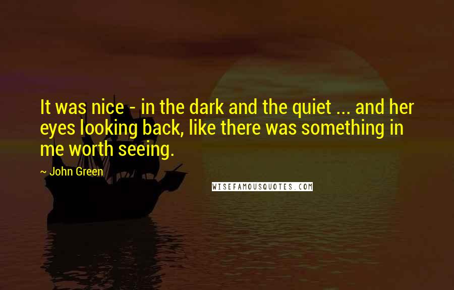 John Green Quotes: It was nice - in the dark and the quiet ... and her eyes looking back, like there was something in me worth seeing.
