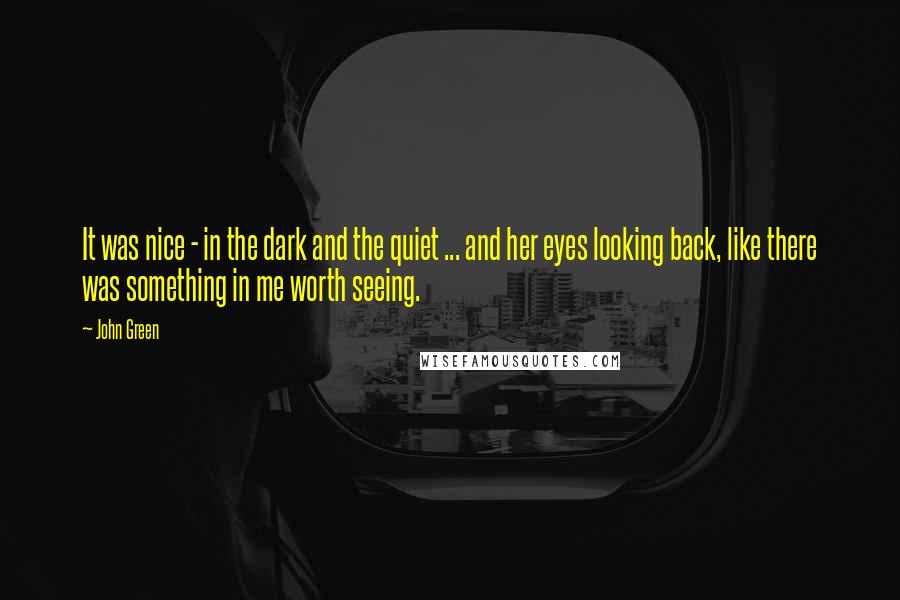 John Green Quotes: It was nice - in the dark and the quiet ... and her eyes looking back, like there was something in me worth seeing.