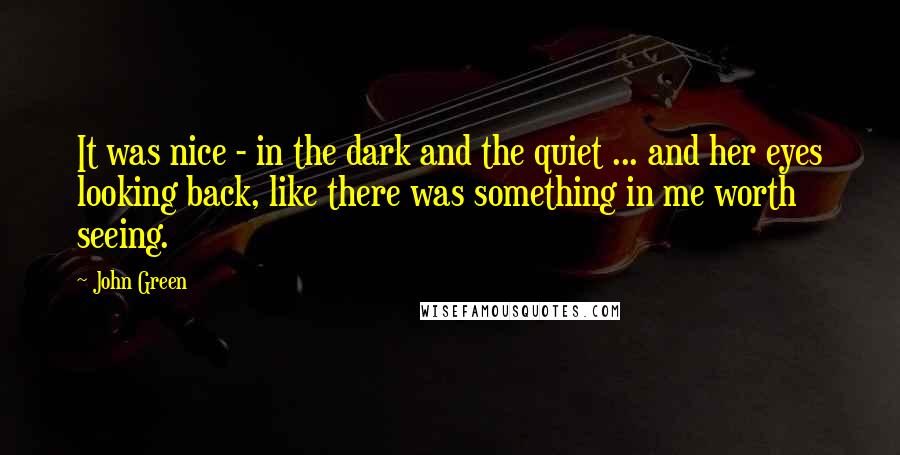 John Green Quotes: It was nice - in the dark and the quiet ... and her eyes looking back, like there was something in me worth seeing.