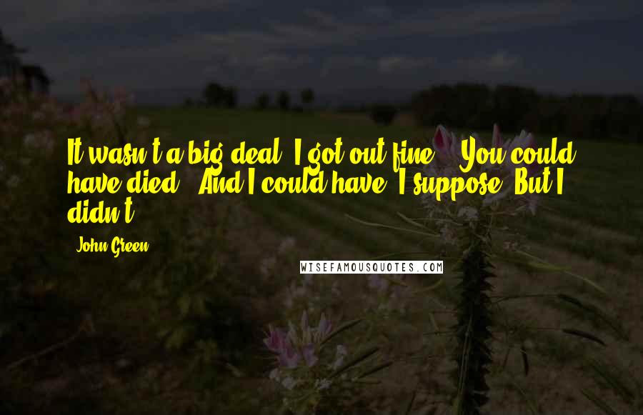 John Green Quotes: It wasn't a big deal. I got out fine." "You could have died." And I could have, I suppose. But I didn't.