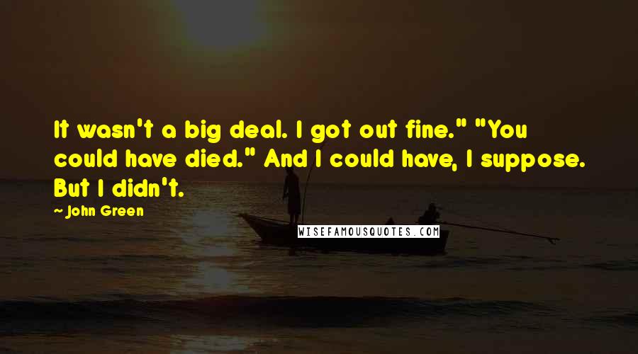 John Green Quotes: It wasn't a big deal. I got out fine." "You could have died." And I could have, I suppose. But I didn't.
