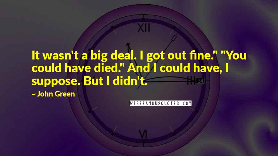 John Green Quotes: It wasn't a big deal. I got out fine." "You could have died." And I could have, I suppose. But I didn't.
