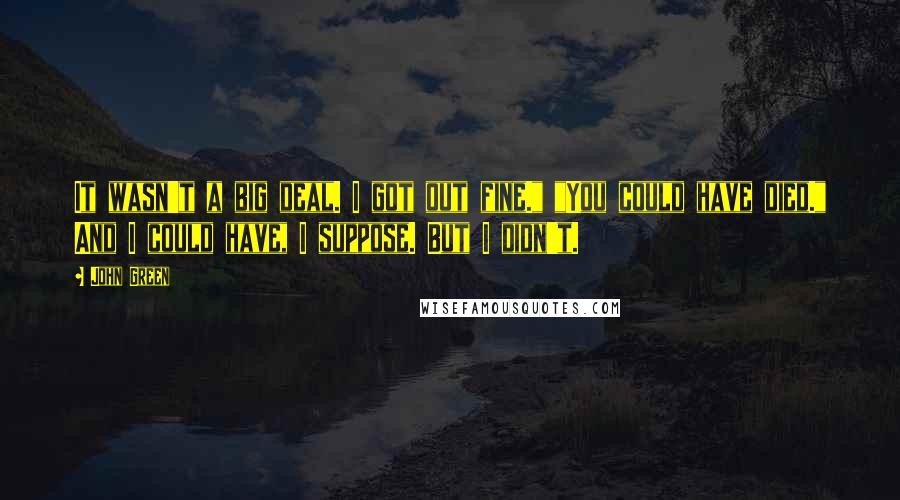 John Green Quotes: It wasn't a big deal. I got out fine." "You could have died." And I could have, I suppose. But I didn't.