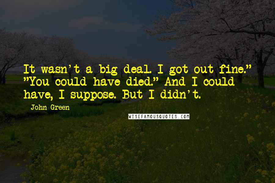John Green Quotes: It wasn't a big deal. I got out fine." "You could have died." And I could have, I suppose. But I didn't.