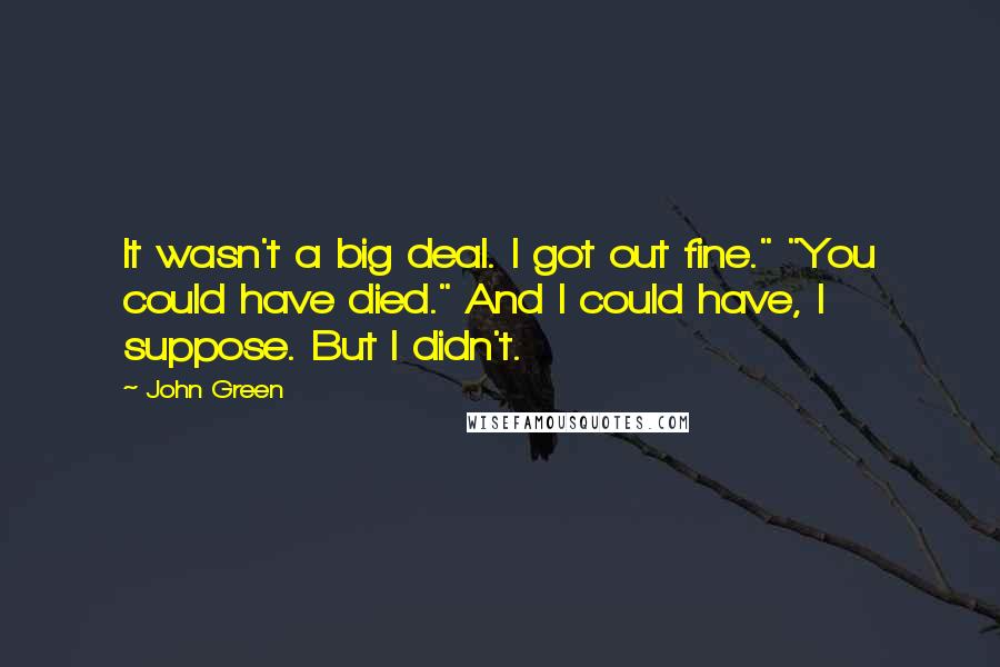 John Green Quotes: It wasn't a big deal. I got out fine." "You could have died." And I could have, I suppose. But I didn't.