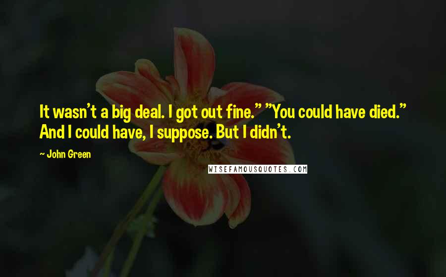 John Green Quotes: It wasn't a big deal. I got out fine." "You could have died." And I could have, I suppose. But I didn't.