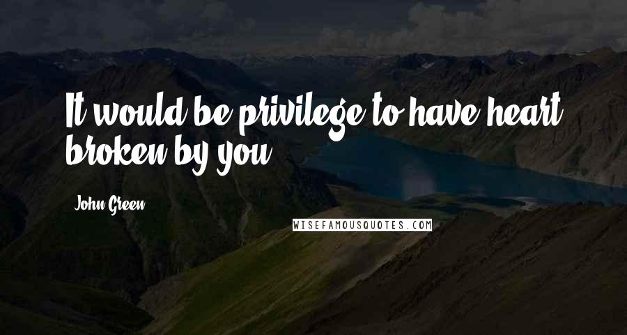 John Green Quotes: It would be privilege to have heart broken by you.