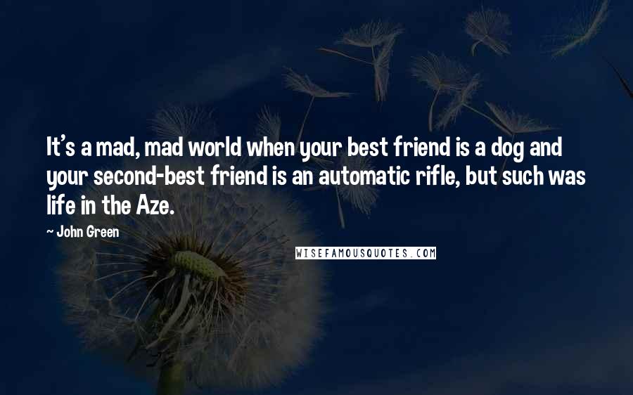 John Green Quotes: It's a mad, mad world when your best friend is a dog and your second-best friend is an automatic rifle, but such was life in the Aze.