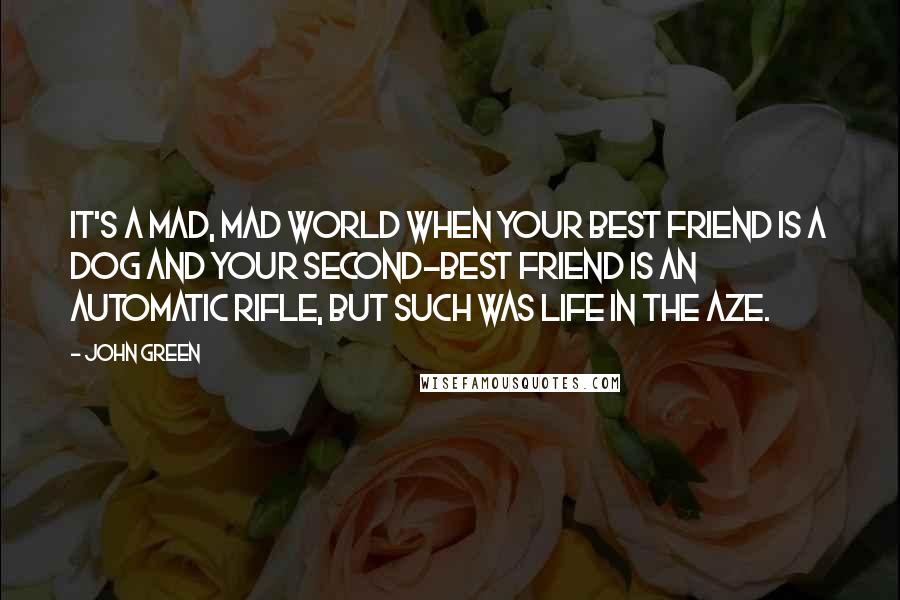 John Green Quotes: It's a mad, mad world when your best friend is a dog and your second-best friend is an automatic rifle, but such was life in the Aze.