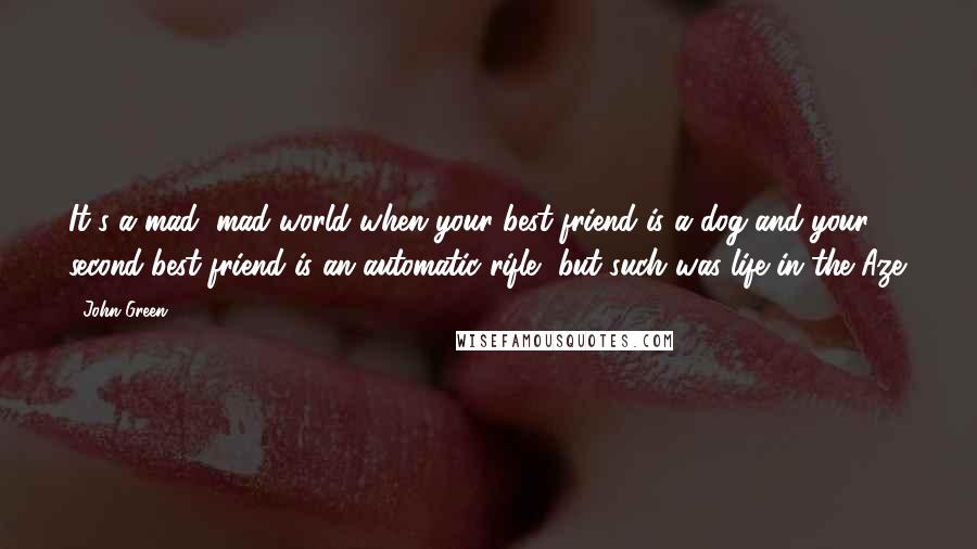 John Green Quotes: It's a mad, mad world when your best friend is a dog and your second-best friend is an automatic rifle, but such was life in the Aze.