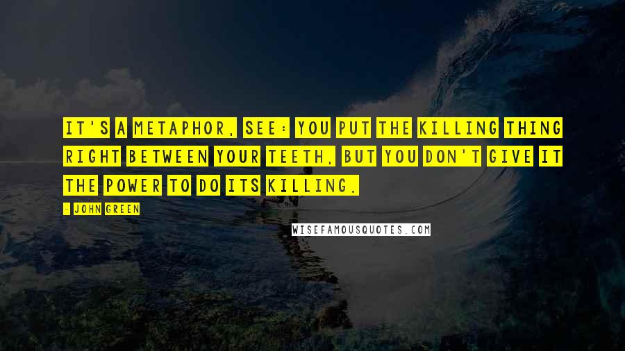 John Green Quotes: It's a metaphor, see: You put the killing thing right between your teeth, but you don't give it the power to do its killing.