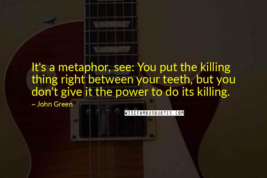 John Green Quotes: It's a metaphor, see: You put the killing thing right between your teeth, but you don't give it the power to do its killing.