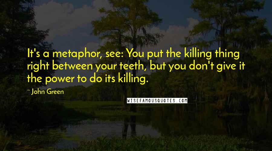 John Green Quotes: It's a metaphor, see: You put the killing thing right between your teeth, but you don't give it the power to do its killing.