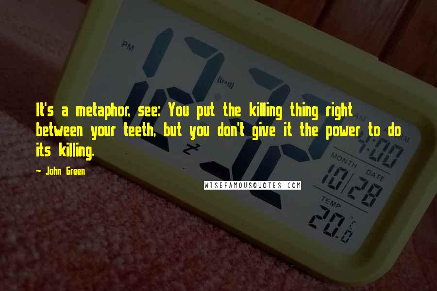 John Green Quotes: It's a metaphor, see: You put the killing thing right between your teeth, but you don't give it the power to do its killing.
