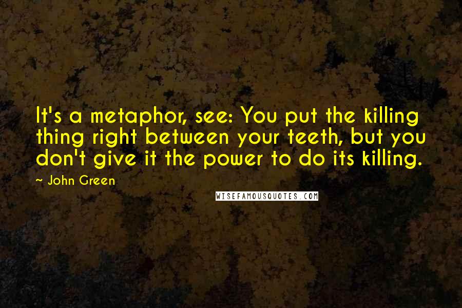 John Green Quotes: It's a metaphor, see: You put the killing thing right between your teeth, but you don't give it the power to do its killing.