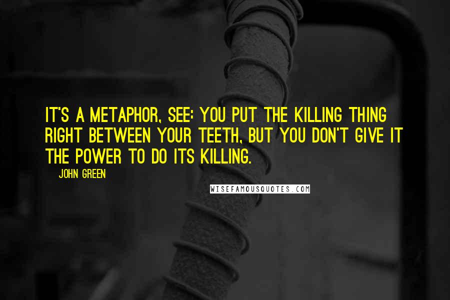 John Green Quotes: It's a metaphor, see: You put the killing thing right between your teeth, but you don't give it the power to do its killing.