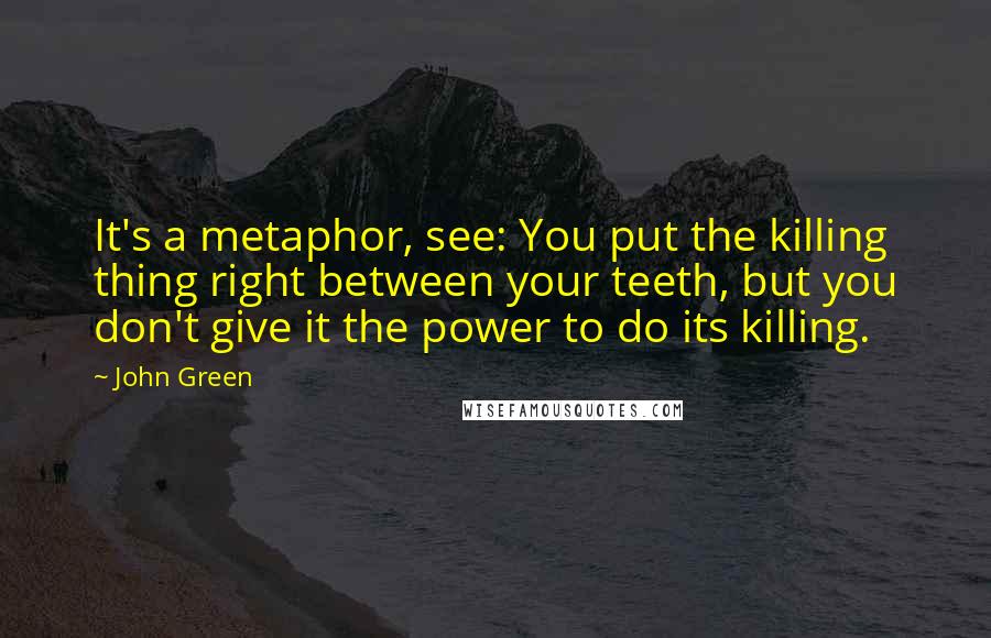 John Green Quotes: It's a metaphor, see: You put the killing thing right between your teeth, but you don't give it the power to do its killing.