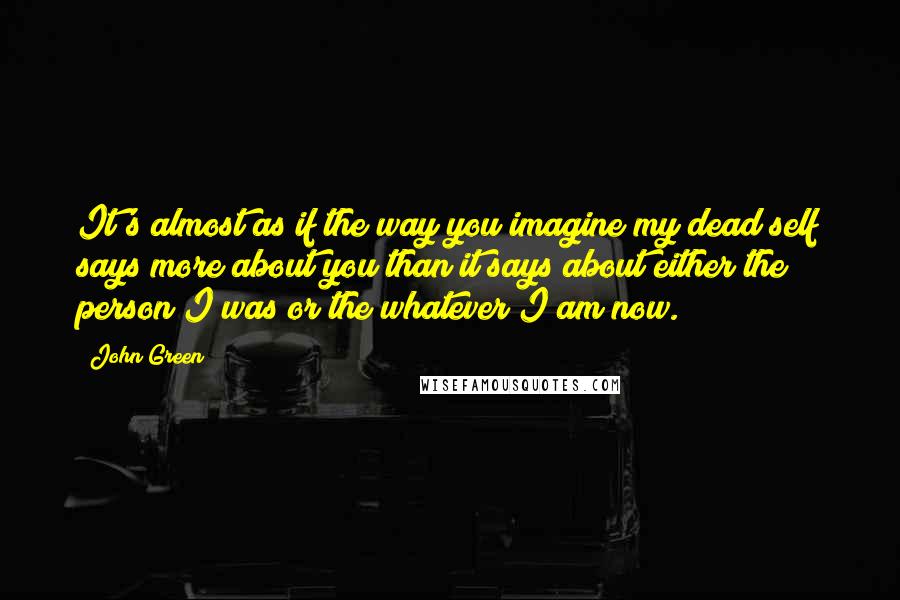 John Green Quotes: It's almost as if the way you imagine my dead self says more about you than it says about either the person I was or the whatever I am now.