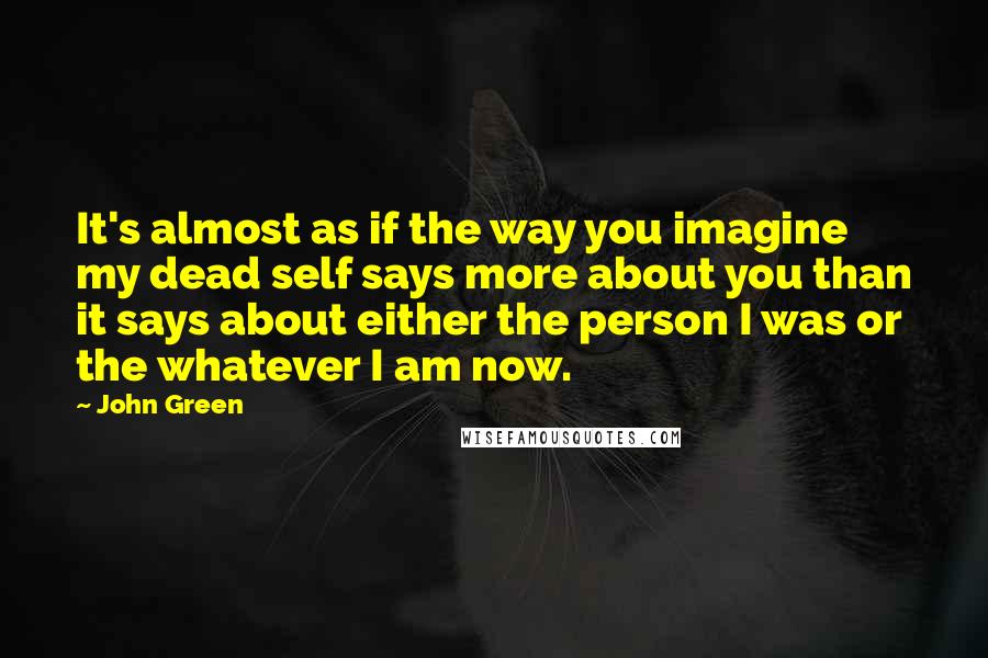 John Green Quotes: It's almost as if the way you imagine my dead self says more about you than it says about either the person I was or the whatever I am now.