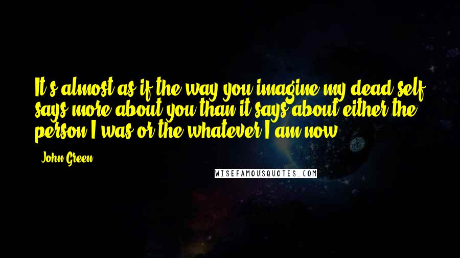 John Green Quotes: It's almost as if the way you imagine my dead self says more about you than it says about either the person I was or the whatever I am now.