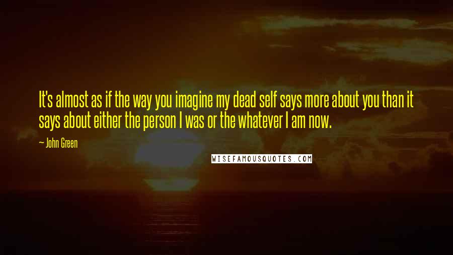 John Green Quotes: It's almost as if the way you imagine my dead self says more about you than it says about either the person I was or the whatever I am now.