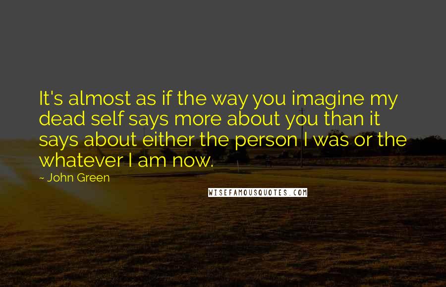 John Green Quotes: It's almost as if the way you imagine my dead self says more about you than it says about either the person I was or the whatever I am now.