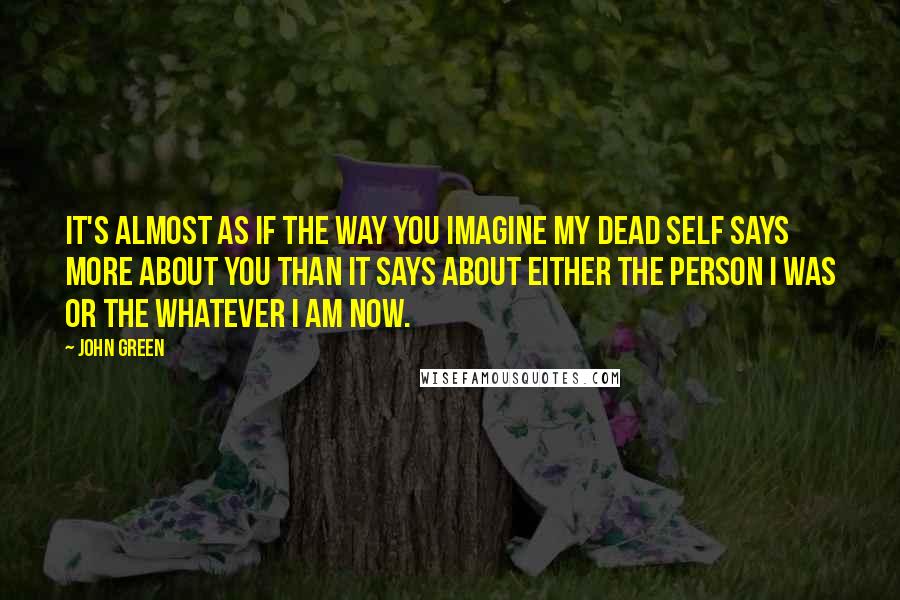 John Green Quotes: It's almost as if the way you imagine my dead self says more about you than it says about either the person I was or the whatever I am now.