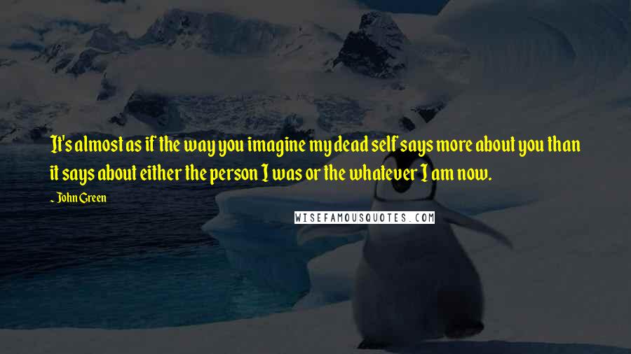 John Green Quotes: It's almost as if the way you imagine my dead self says more about you than it says about either the person I was or the whatever I am now.