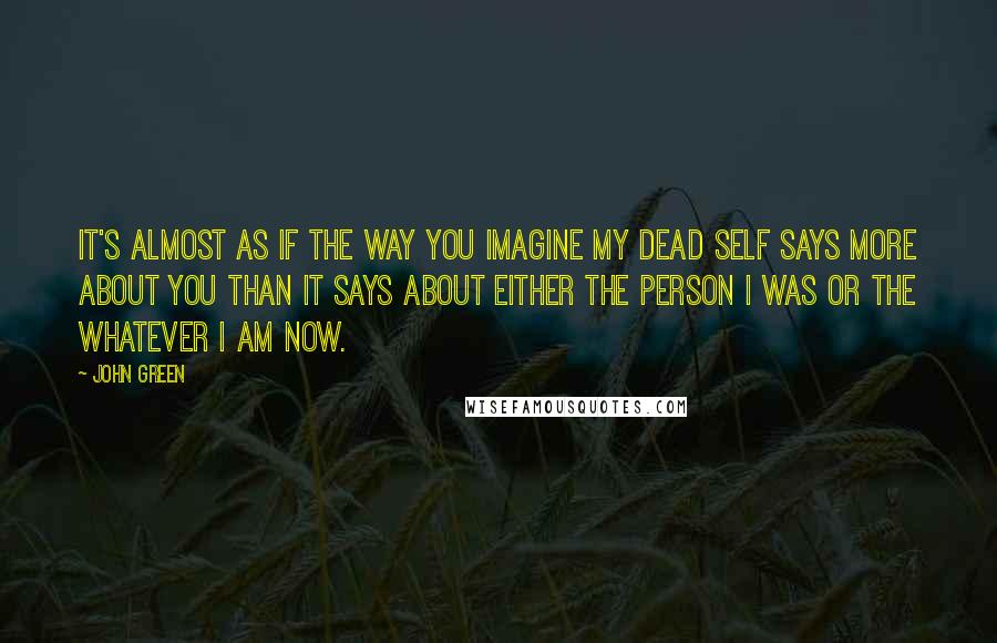 John Green Quotes: It's almost as if the way you imagine my dead self says more about you than it says about either the person I was or the whatever I am now.