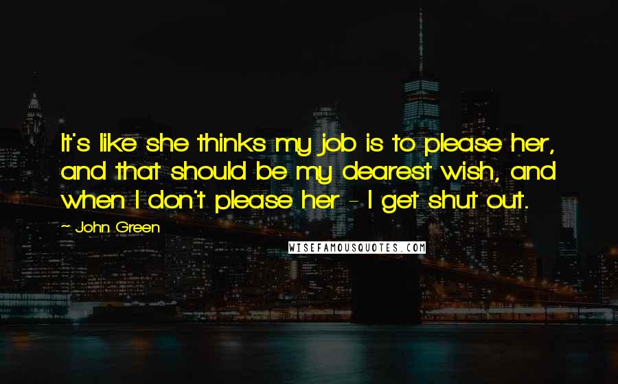 John Green Quotes: It's like she thinks my job is to please her, and that should be my dearest wish, and when I don't please her - I get shut out.