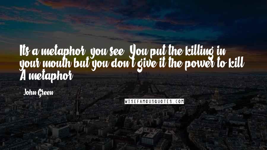 John Green Quotes: Its a metaphor, you see. You put the killing in your mouth but you don't give it the power to kill. A metaphor.