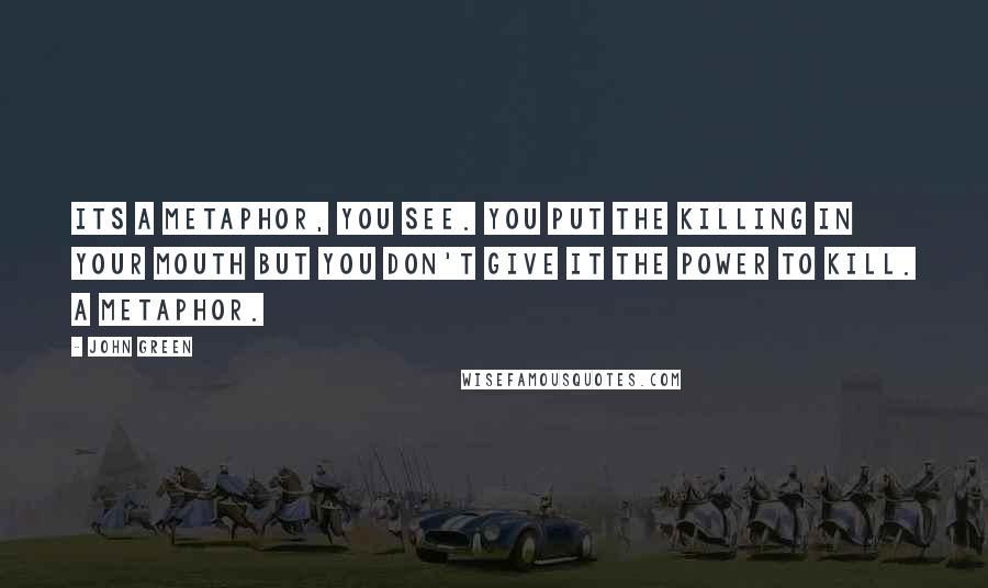 John Green Quotes: Its a metaphor, you see. You put the killing in your mouth but you don't give it the power to kill. A metaphor.