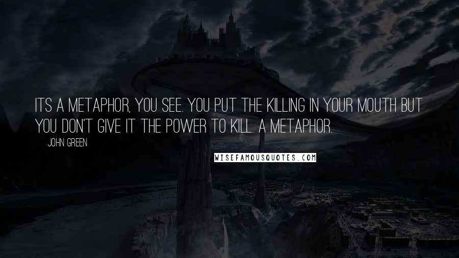John Green Quotes: Its a metaphor, you see. You put the killing in your mouth but you don't give it the power to kill. A metaphor.