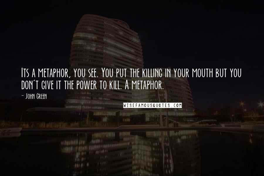 John Green Quotes: Its a metaphor, you see. You put the killing in your mouth but you don't give it the power to kill. A metaphor.