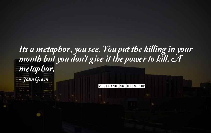 John Green Quotes: Its a metaphor, you see. You put the killing in your mouth but you don't give it the power to kill. A metaphor.